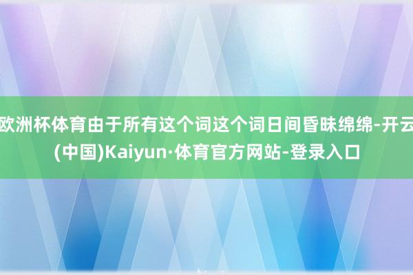 欧洲杯体育由于所有这个词这个词日间昏昧绵绵-开云(中国)Kaiyun·体育官方网站-登录入口