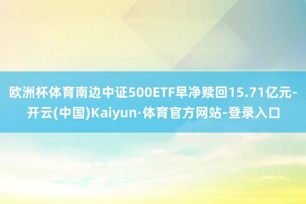 欧洲杯体育南边中证500ETF早净赎回15.71亿元-开云(中国)Kaiyun·体育官方网站-登录入口