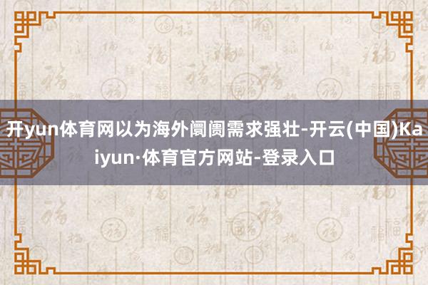 开yun体育网以为海外阛阓需求强壮-开云(中国)Kaiyun·体育官方网站-登录入口