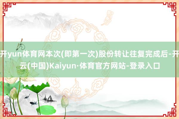 开yun体育网本次(即第一次)股份转让往复完成后-开云(中国)Kaiyun·体育官方网站-登录入口