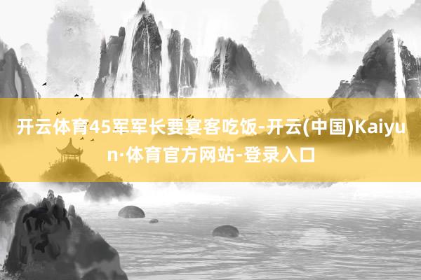 开云体育45军军长要宴客吃饭-开云(中国)Kaiyun·体育官方网站-登录入口