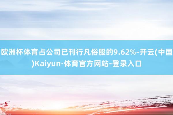 欧洲杯体育占公司已刊行凡俗股的9.62%-开云(中国)Kaiyun·体育官方网站-登录入口