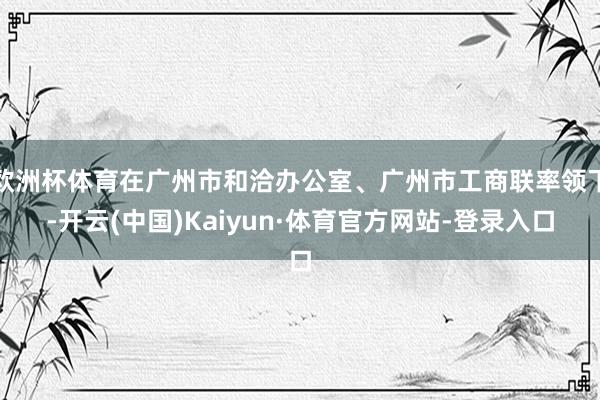 欧洲杯体育在广州市和洽办公室、广州市工商联率领下-开云(中国)Kaiyun·体育官方网站-登录入口
