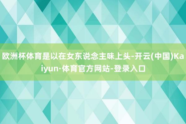 欧洲杯体育是以在女东说念主味上头-开云(中国)Kaiyun·体育官方网站-登录入口