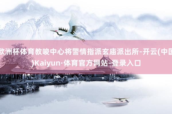 欧洲杯体育教唆中心将警情指派玄庙派出所-开云(中国)Kaiyun·体育官方网站-登录入口