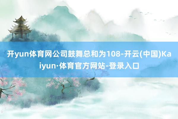 开yun体育网公司鼓舞总和为108-开云(中国)Kaiyun·体育官方网站-登录入口