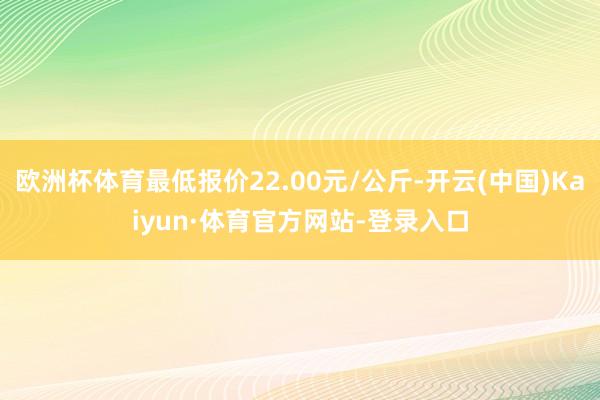 欧洲杯体育最低报价22.00元/公斤-开云(中国)Kaiyun·体育官方网站-登录入口