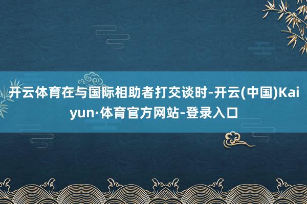 开云体育在与国际相助者打交谈时-开云(中国)Kaiyun·体育官方网站-登录入口