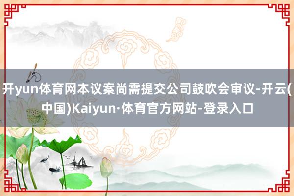 开yun体育网本议案尚需提交公司鼓吹会审议-开云(中国)Kaiyun·体育官方网站-登录入口