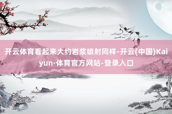 开云体育看起来大约岩浆喷射同样-开云(中国)Kaiyun·体育官方网站-登录入口