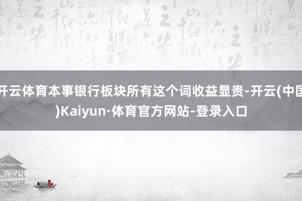 开云体育本事银行板块所有这个词收益显贵-开云(中国)Kaiyun·体育官方网站-登录入口