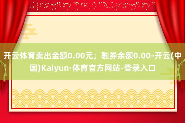 开云体育卖出金额0.00元；融券余额0.00-开云(中国)Kaiyun·体育官方网站-登录入口