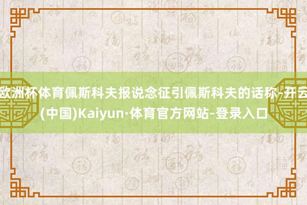 欧洲杯体育佩斯科夫报说念征引佩斯科夫的话称-开云(中国)Kaiyun·体育官方网站-登录入口
