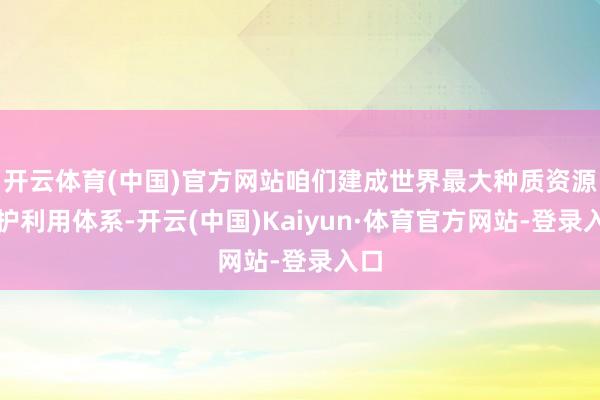 开云体育(中国)官方网站咱们建成世界最大种质资源保护利用体系-开云(中国)Kaiyun·体育官方网站-登录入口