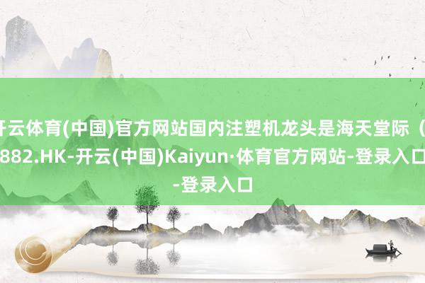 开云体育(中国)官方网站国内注塑机龙头是海天堂际（1882.HK-开云(中国)Kaiyun·体育官方网站-登录入口