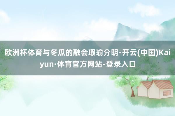 欧洲杯体育与冬瓜的融会瑕瑜分明-开云(中国)Kaiyun·体育官方网站-登录入口