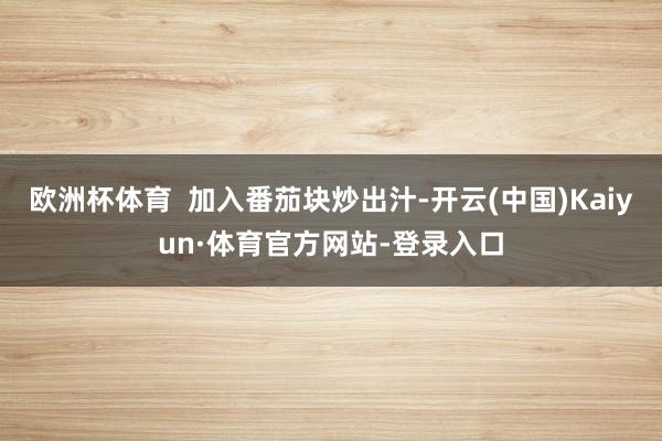欧洲杯体育  加入番茄块炒出汁-开云(中国)Kaiyun·体育官方网站-登录入口