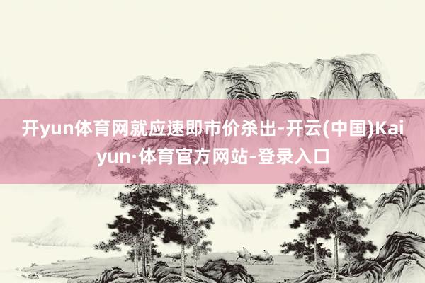 开yun体育网　　就应速即市价杀出-开云(中国)Kaiyun·体育官方网站-登录入口