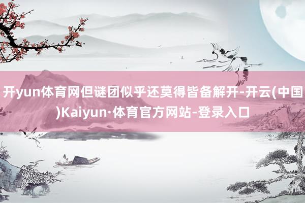 开yun体育网但谜团似乎还莫得皆备解开-开云(中国)Kaiyun·体育官方网站-登录入口
