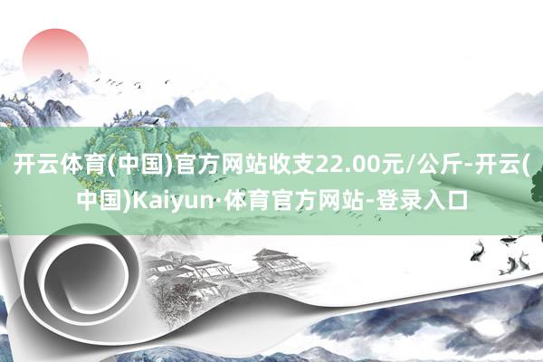 开云体育(中国)官方网站收支22.00元/公斤-开云(中国)Kaiyun·体育官方网站-登录入口
