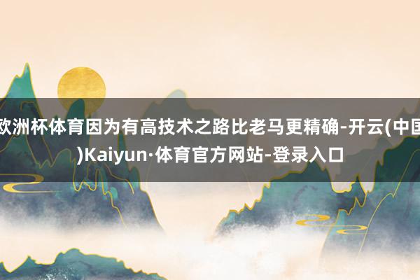 欧洲杯体育因为有高技术之路比老马更精确-开云(中国)Kaiyun·体育官方网站-登录入口