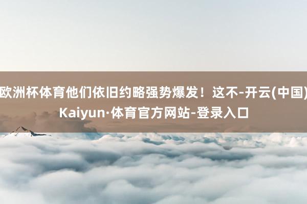 欧洲杯体育他们依旧约略强势爆发！这不-开云(中国)Kaiyun·体育官方网站-登录入口