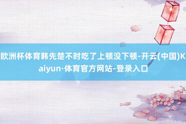 欧洲杯体育韩先楚不时吃了上顿没下顿-开云(中国)Kaiyun·体育官方网站-登录入口