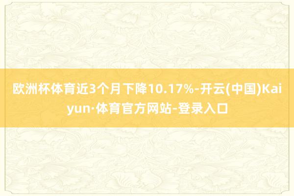 欧洲杯体育近3个月下降10.17%-开云(中国)Kaiyun·体育官方网站-登录入口
