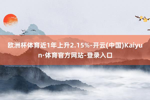 欧洲杯体育近1年上升2.15%-开云(中国)Kaiyun·体育官方网站-登录入口