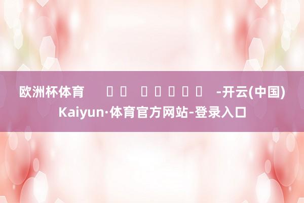欧洲杯体育      		  					  -开云(中国)Kaiyun·体育官方网站-登录入口