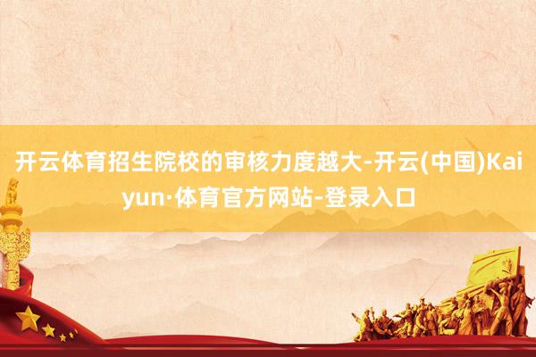开云体育招生院校的审核力度越大-开云(中国)Kaiyun·体育官方网站-登录入口