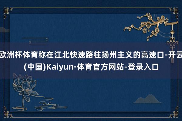欧洲杯体育称在江北快速路往扬州主义的高速口-开云(中国)Kaiyun·体育官方网站-登录入口