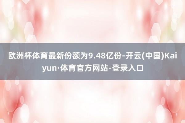 欧洲杯体育最新份额为9.48亿份-开云(中国)Kaiyun·体育官方网站-登录入口
