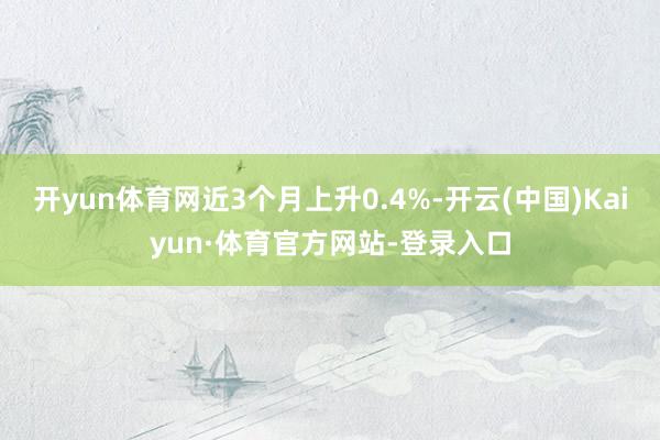 开yun体育网近3个月上升0.4%-开云(中国)Kaiyun·体育官方网站-登录入口