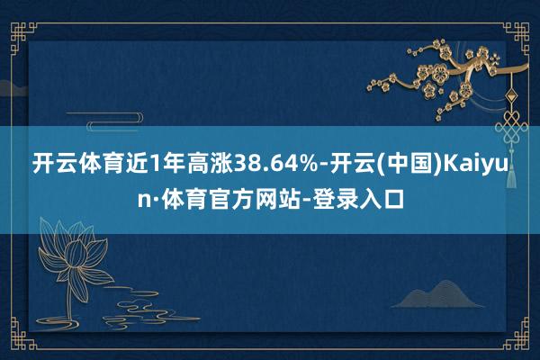 开云体育近1年高涨38.64%-开云(中国)Kaiyun·体育官方网站-登录入口