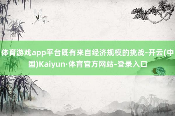 体育游戏app平台既有来自经济规模的挑战-开云(中国)Kaiyun·体育官方网站-登录入口