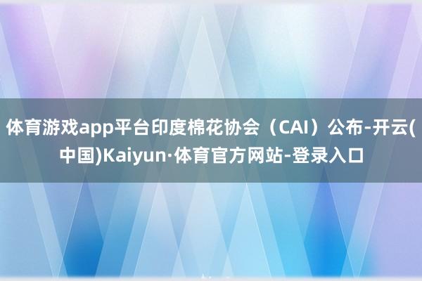 体育游戏app平台印度棉花协会（CAI）公布-开云(中国)Kaiyun·体育官方网站-登录入口