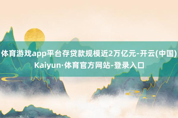 体育游戏app平台存贷款规模近2万亿元-开云(中国)Kaiyun·体育官方网站-登录入口