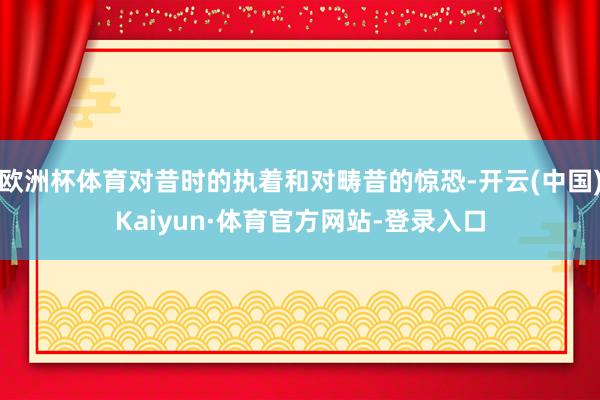 欧洲杯体育对昔时的执着和对畴昔的惊恐-开云(中国)Kaiyun·体育官方网站-登录入口