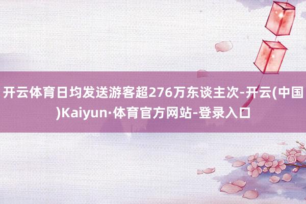 开云体育日均发送游客超276万东谈主次-开云(中国)Kaiyun·体育官方网站-登录入口