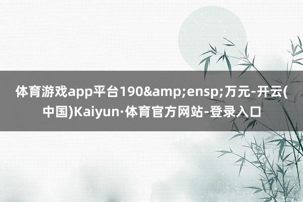 体育游戏app平台190 万元-开云(中国)Kaiyun·体育官方网站-登录入口