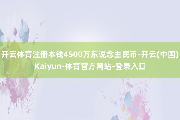 开云体育注册本钱4500万东说念主民币-开云(中国)Kaiyun·体育官方网站-登录入口