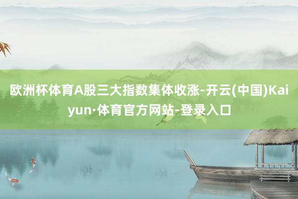 欧洲杯体育A股三大指数集体收涨-开云(中国)Kaiyun·体育官方网站-登录入口