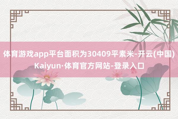 体育游戏app平台面积为30409平素米-开云(中国)Kaiyun·体育官方网站-登录入口