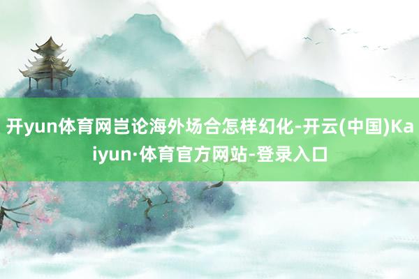 开yun体育网岂论海外场合怎样幻化-开云(中国)Kaiyun·体育官方网站-登录入口