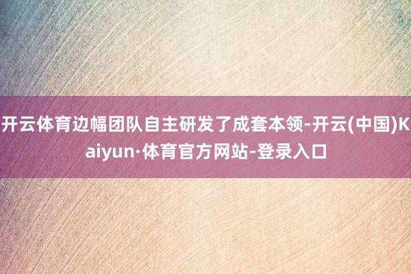 开云体育边幅团队自主研发了成套本领-开云(中国)Kaiyun·体育官方网站-登录入口