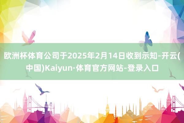 欧洲杯体育公司于2025年2月14日收到示知-开云(中国)Kaiyun·体育官方网站-登录入口