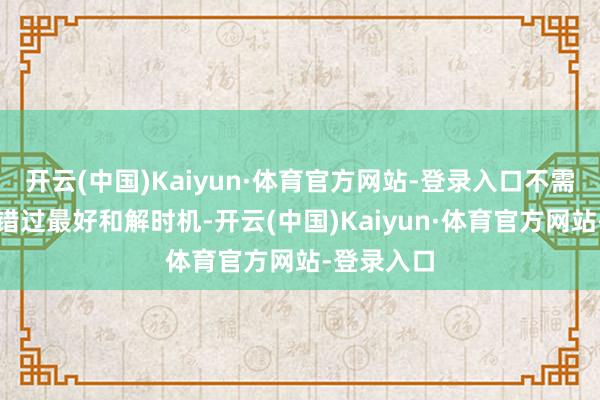 开云(中国)Kaiyun·体育官方网站-登录入口不需要再惦记错过最好和解时机-开云(中国)Kaiyun·体育官方网站-登录入口