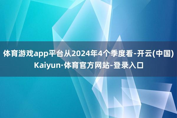 体育游戏app平台从2024年4个季度看-开云(中国)Kaiyun·体育官方网站-登录入口