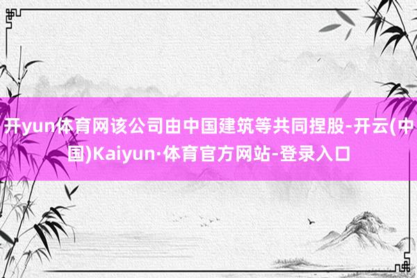 开yun体育网该公司由中国建筑等共同捏股-开云(中国)Kaiyun·体育官方网站-登录入口